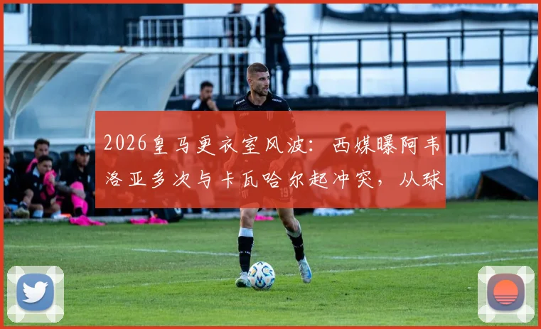 2026皇马更衣室风波：西媒曝阿韦洛亚多次与卡瓦哈尔起冲突，从球员到教练的竞争延续，深度剖析皇马内部关系现状