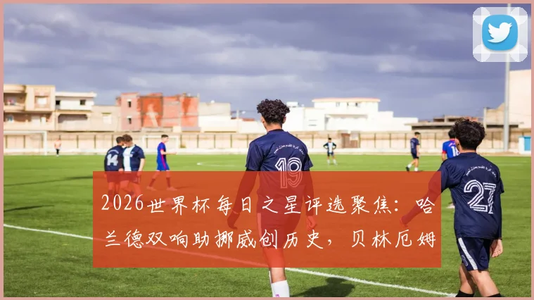 2026世界杯每日之星评选聚焦：哈兰德双响助挪威创历史，贝林厄姆2分钟2球领衔新星闪耀