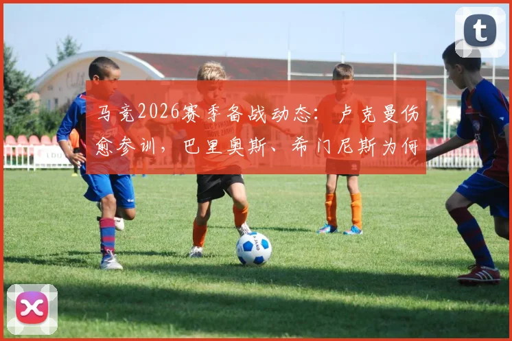 马竞2026赛季备战动态：卢克曼伤愈参训，巴里奥斯、希门尼斯为何缺席引关注