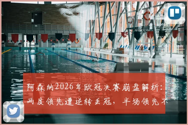 阿森纳2026年欧冠决赛崩盘解析:两度领先遭逆转丢冠,半场领先不败神话破灭背后原因