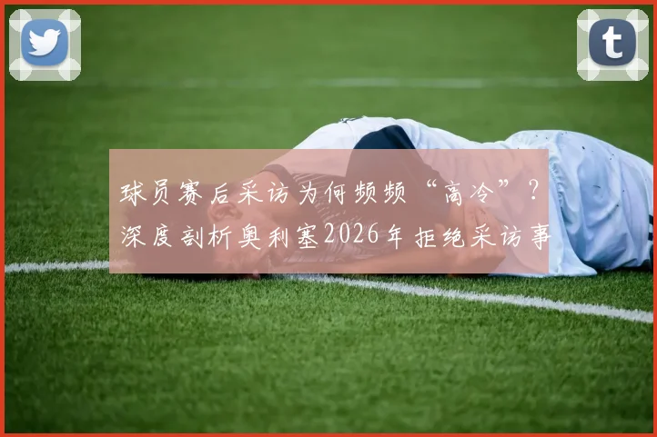 球员赛后采访为何频频“高冷”?深度剖析奥利塞2026年拒绝采访事件背后的球场文化与舆论风波