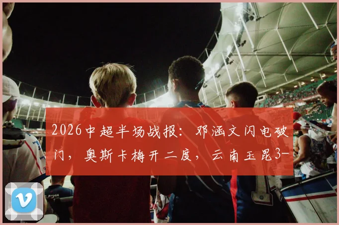 2026中超半场战报：邓涵文闪电破门，奥斯卡梅开二度，云南玉昆3-0领先大连，客队防线为何崩盘？
