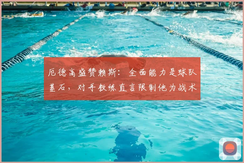 厄德高盛赞赖斯：全面能力是球队基石，对手教练直言限制他为战术难题
