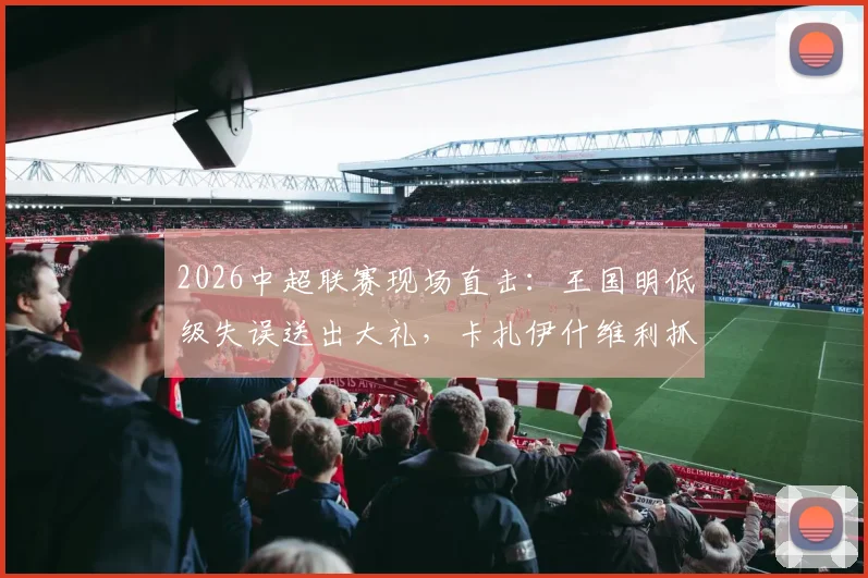 2026中超联赛现场直击:王国明低级失误送出大礼,卡扎伊什维利抓住机会破门,山东泰山半场1-0领先河南队
